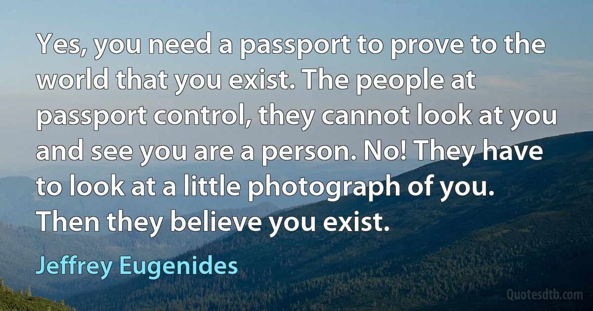 Yes, you need a passport to prove to the world that you exist. The people at passport control, they cannot look at you and see you are a person. No! They have to look at a little photograph of you. Then they believe you exist. (Jeffrey Eugenides)