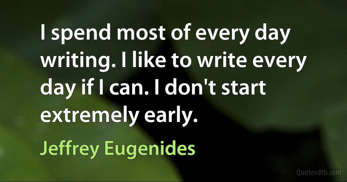 I spend most of every day writing. I like to write every day if I can. I don't start extremely early. (Jeffrey Eugenides)