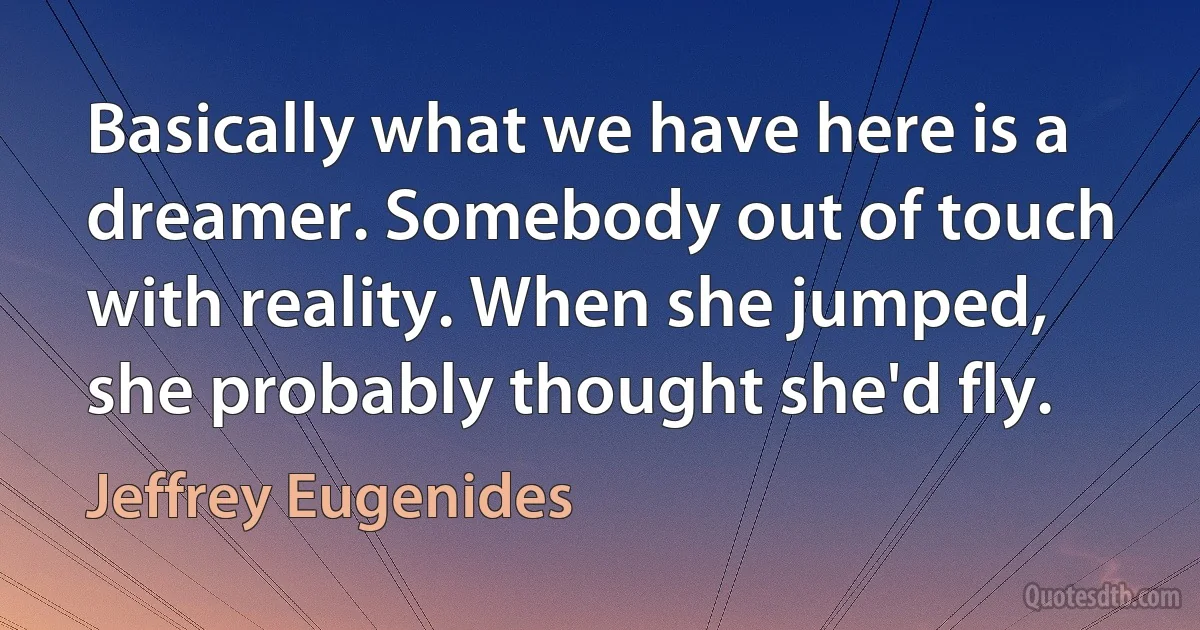 Basically what we have here is a dreamer. Somebody out of touch with reality. When she jumped, she probably thought she'd fly. (Jeffrey Eugenides)