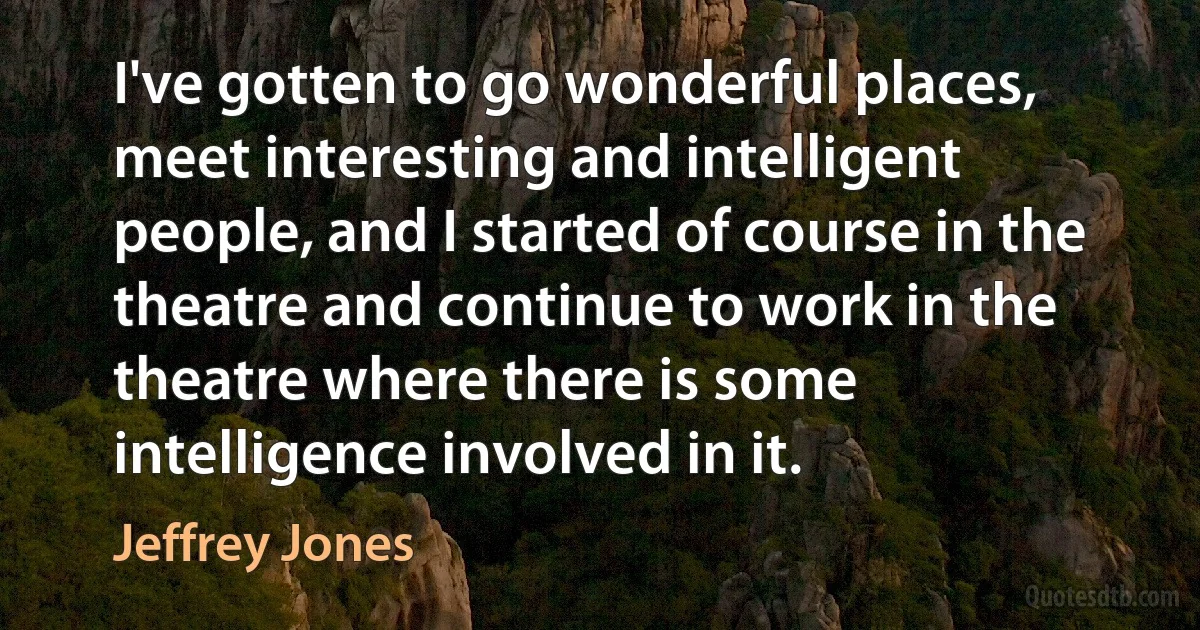 I've gotten to go wonderful places, meet interesting and intelligent people, and I started of course in the theatre and continue to work in the theatre where there is some intelligence involved in it. (Jeffrey Jones)