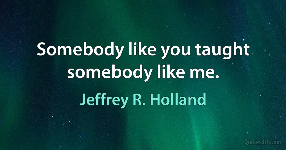 Somebody like you taught somebody like me. (Jeffrey R. Holland)