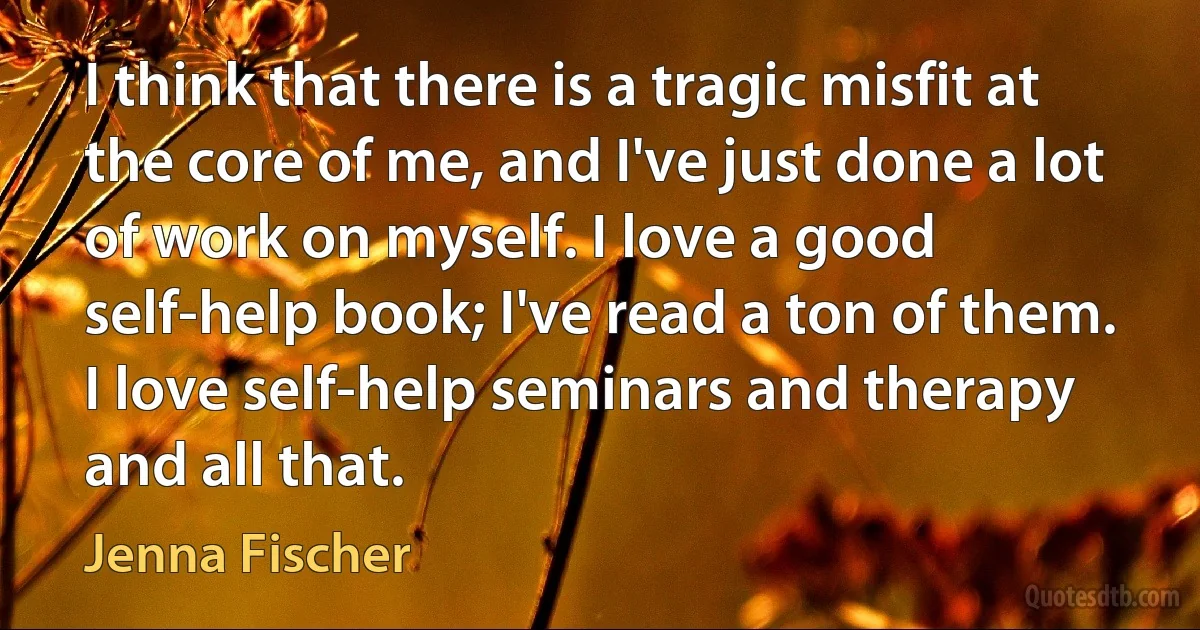 I think that there is a tragic misfit at the core of me, and I've just done a lot of work on myself. I love a good self-help book; I've read a ton of them. I love self-help seminars and therapy and all that. (Jenna Fischer)