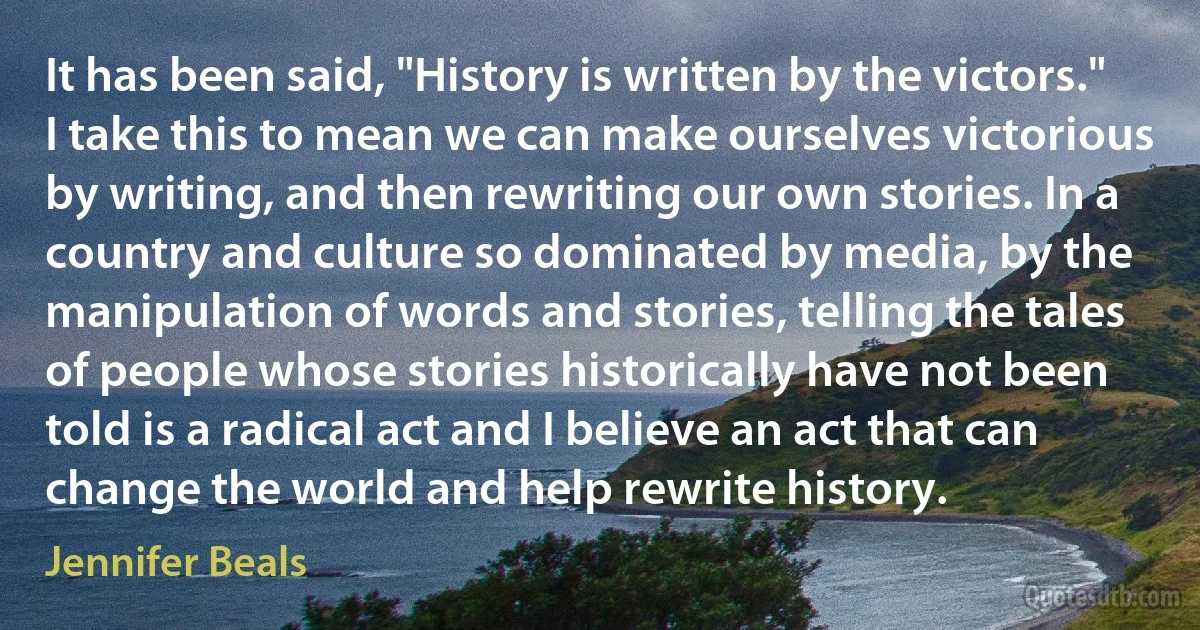 It has been said, "History is written by the victors." I take this to mean we can make ourselves victorious by writing, and then rewriting our own stories. In a country and culture so dominated by media, by the manipulation of words and stories, telling the tales of people whose stories historically have not been told is a radical act and I believe an act that can change the world and help rewrite history. (Jennifer Beals)