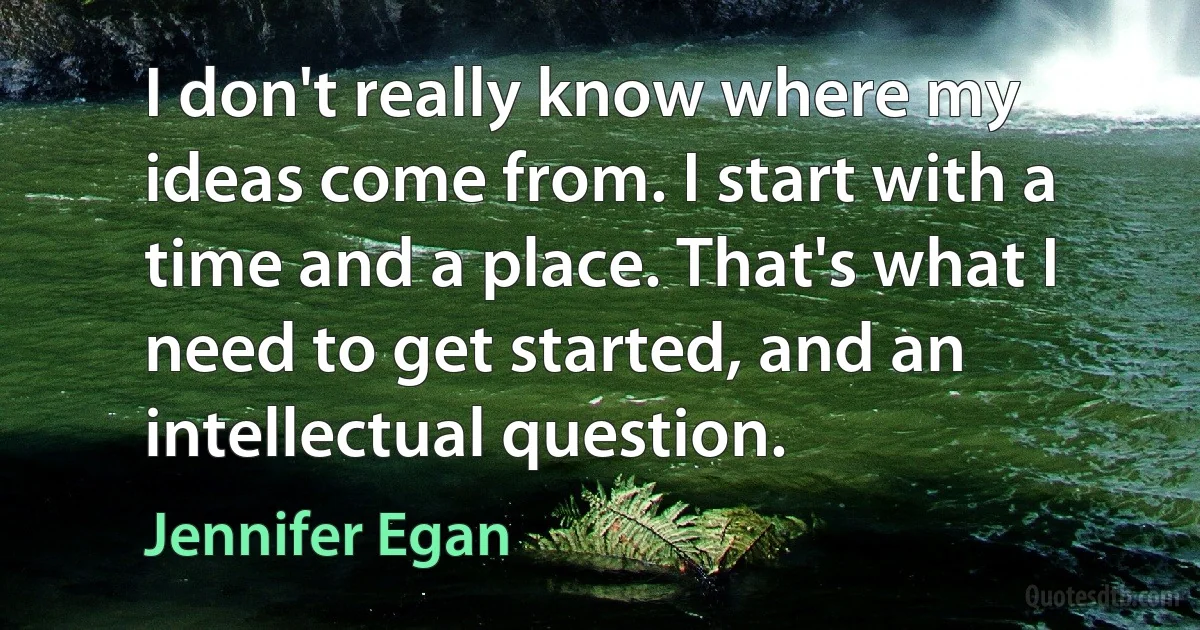 I don't really know where my ideas come from. I start with a time and a place. That's what I need to get started, and an intellectual question. (Jennifer Egan)