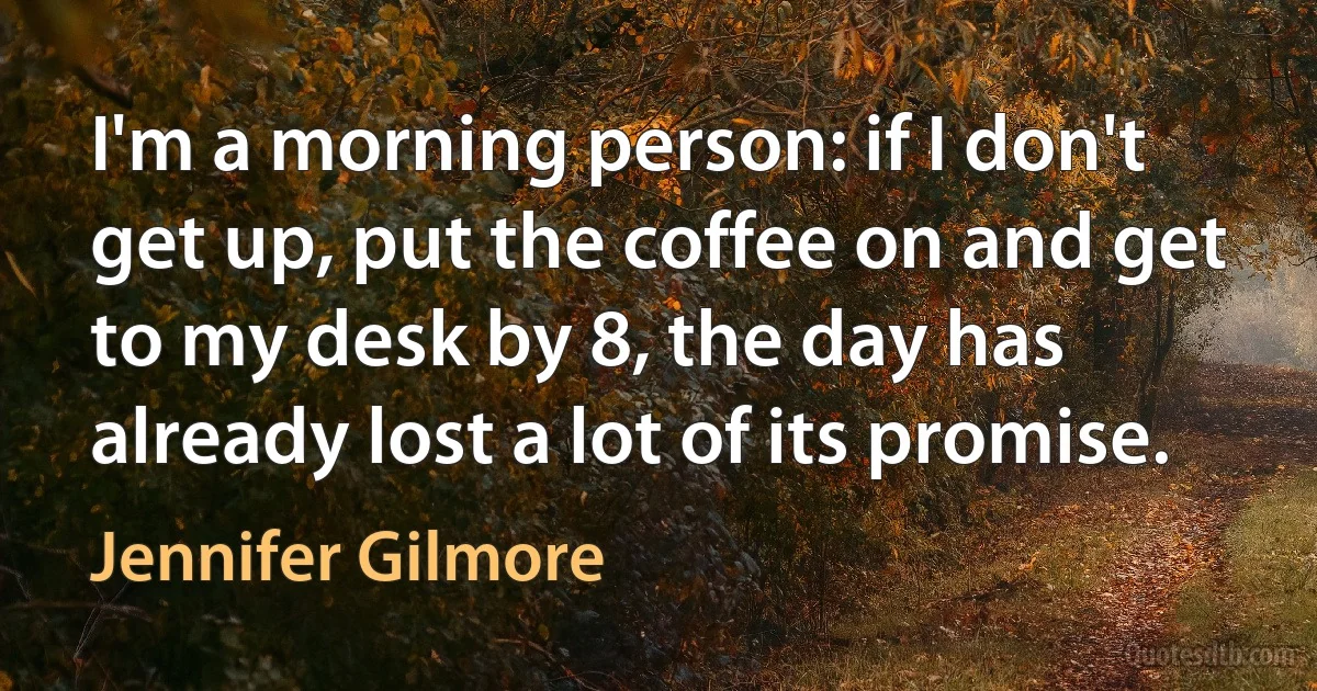 I'm a morning person: if I don't get up, put the coffee on and get to my desk by 8, the day has already lost a lot of its promise. (Jennifer Gilmore)