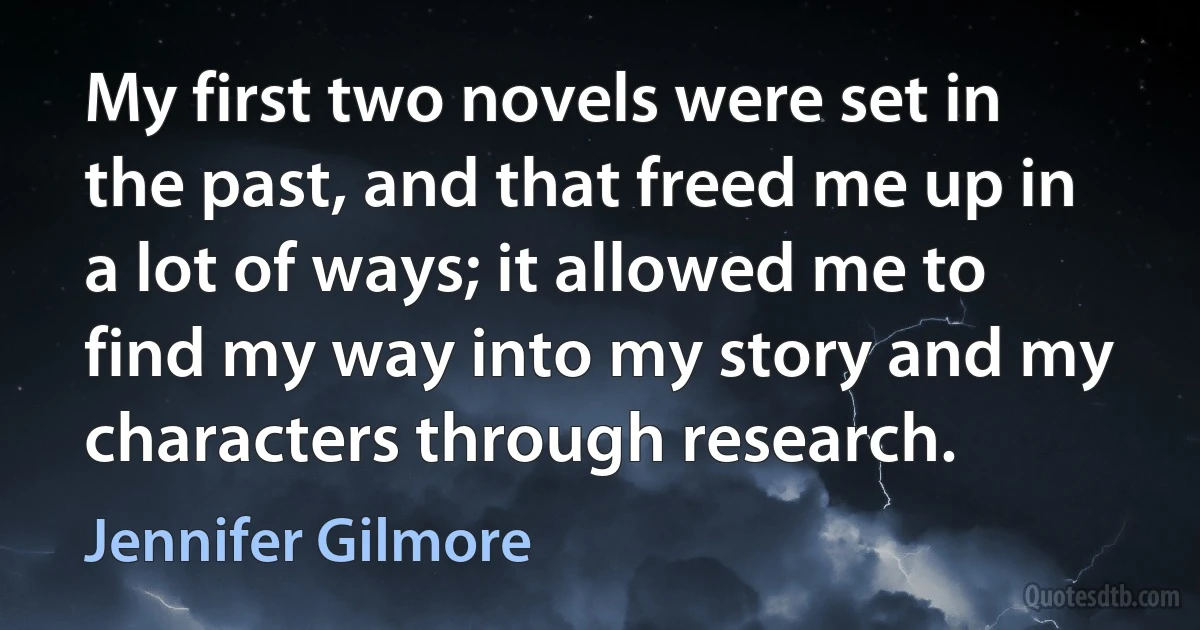 My first two novels were set in the past, and that freed me up in a lot of ways; it allowed me to find my way into my story and my characters through research. (Jennifer Gilmore)