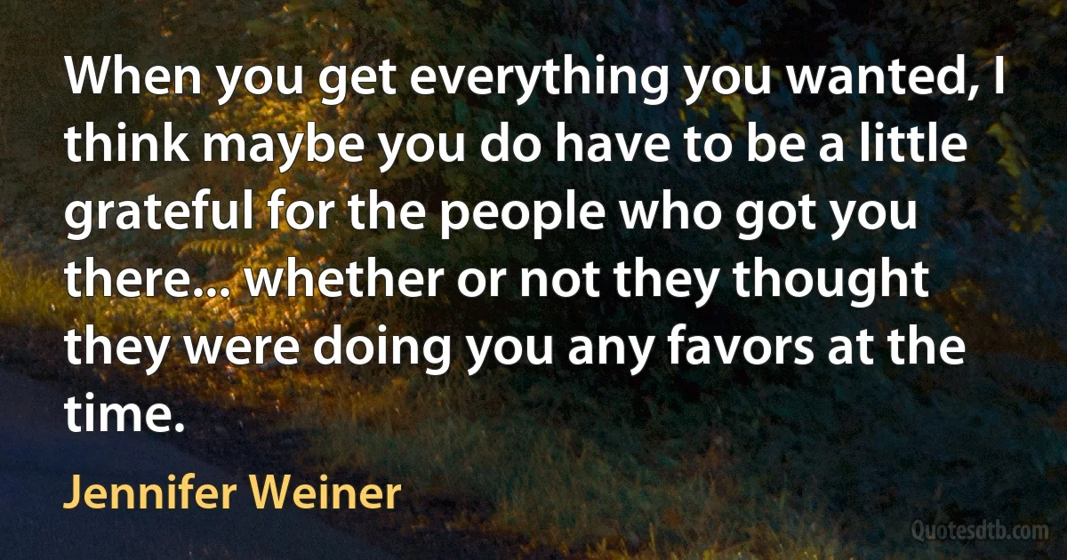 When you get everything you wanted, I think maybe you do have to be a little grateful for the people who got you there... whether or not they thought they were doing you any favors at the time. (Jennifer Weiner)