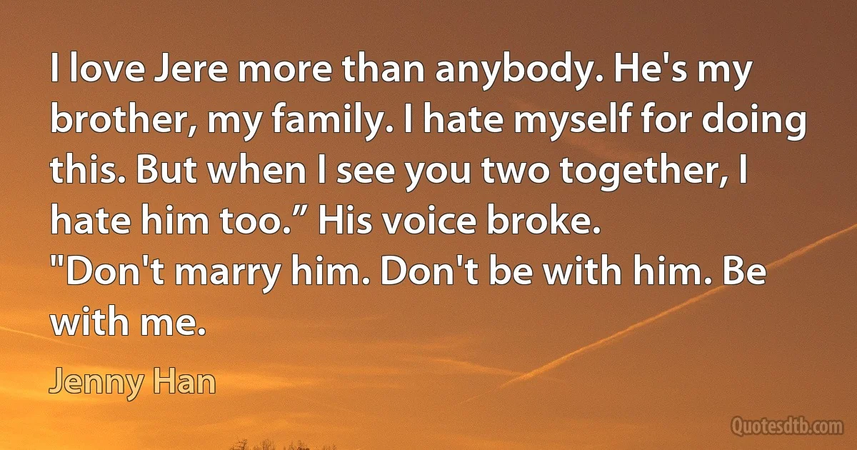 I love Jere more than anybody. He's my brother, my family. I hate myself for doing this. But when I see you two together, I hate him too.” His voice broke.
"Don't marry him. Don't be with him. Be with me. (Jenny Han)