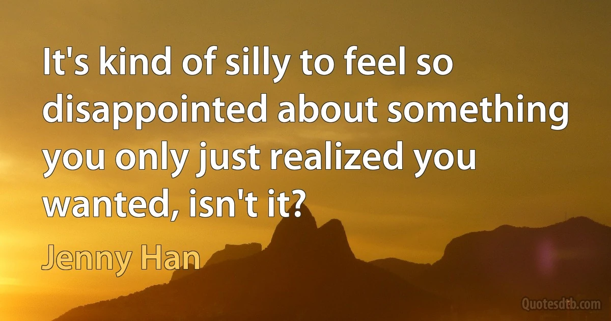 It's kind of silly to feel so disappointed about something you only just realized you wanted, isn't it? (Jenny Han)