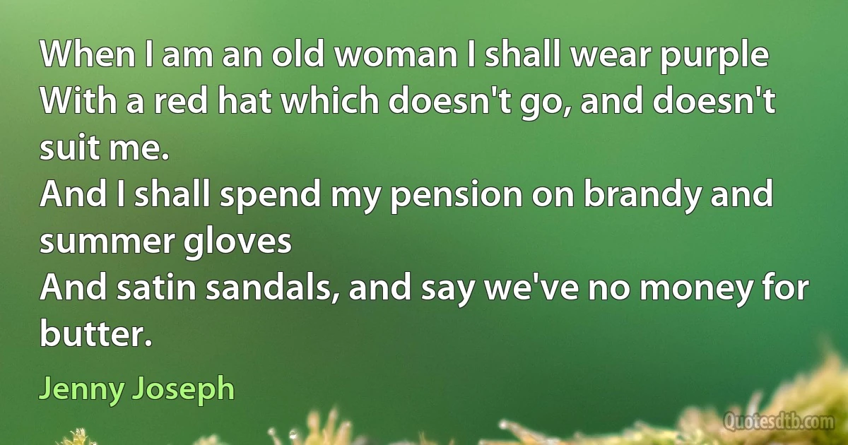 When I am an old woman I shall wear purple
With a red hat which doesn't go, and doesn't suit me.
And I shall spend my pension on brandy and summer gloves
And satin sandals, and say we've no money for butter. (Jenny Joseph)