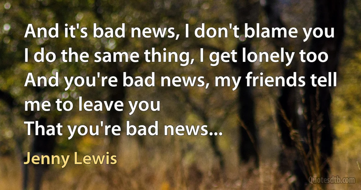 And it's bad news, I don't blame you
I do the same thing, I get lonely too
And you're bad news, my friends tell me to leave you
That you're bad news... (Jenny Lewis)