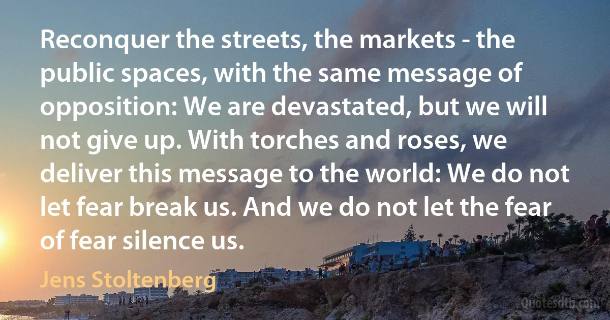 Reconquer the streets, the markets - the public spaces, with the same message of opposition: We are devastated, but we will not give up. With torches and roses, we deliver this message to the world: We do not let fear break us. And we do not let the fear of fear silence us. (Jens Stoltenberg)