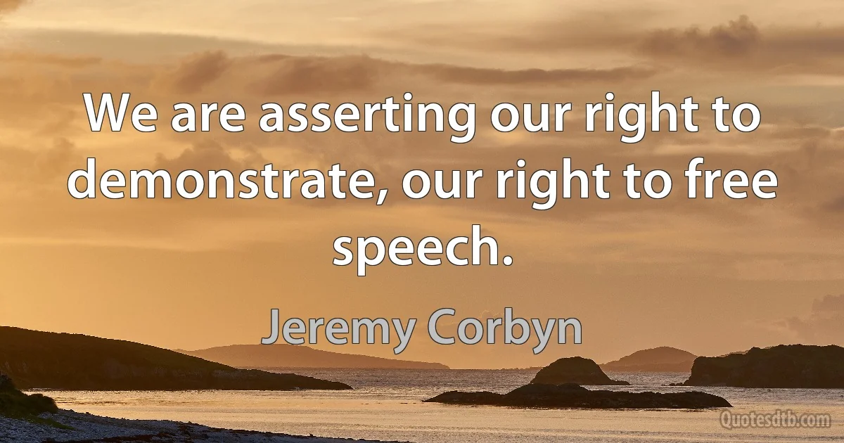 We are asserting our right to demonstrate, our right to free speech. (Jeremy Corbyn)