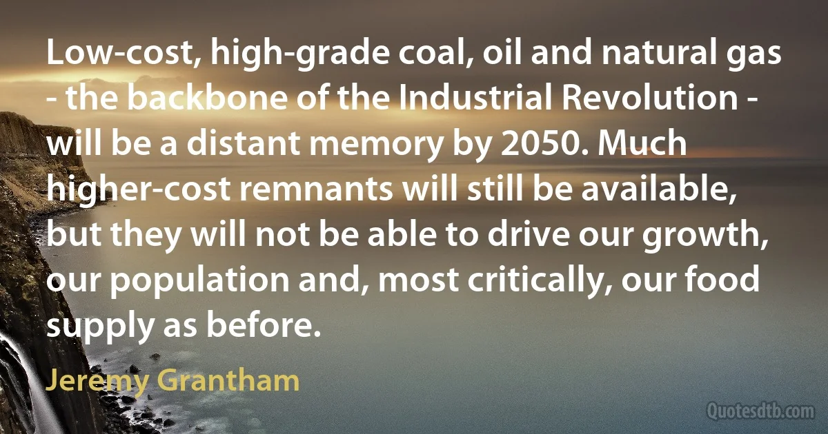 Low-cost, high-grade coal, oil and natural gas - the backbone of the Industrial Revolution - will be a distant memory by 2050. Much higher-cost remnants will still be available, but they will not be able to drive our growth, our population and, most critically, our food supply as before. (Jeremy Grantham)