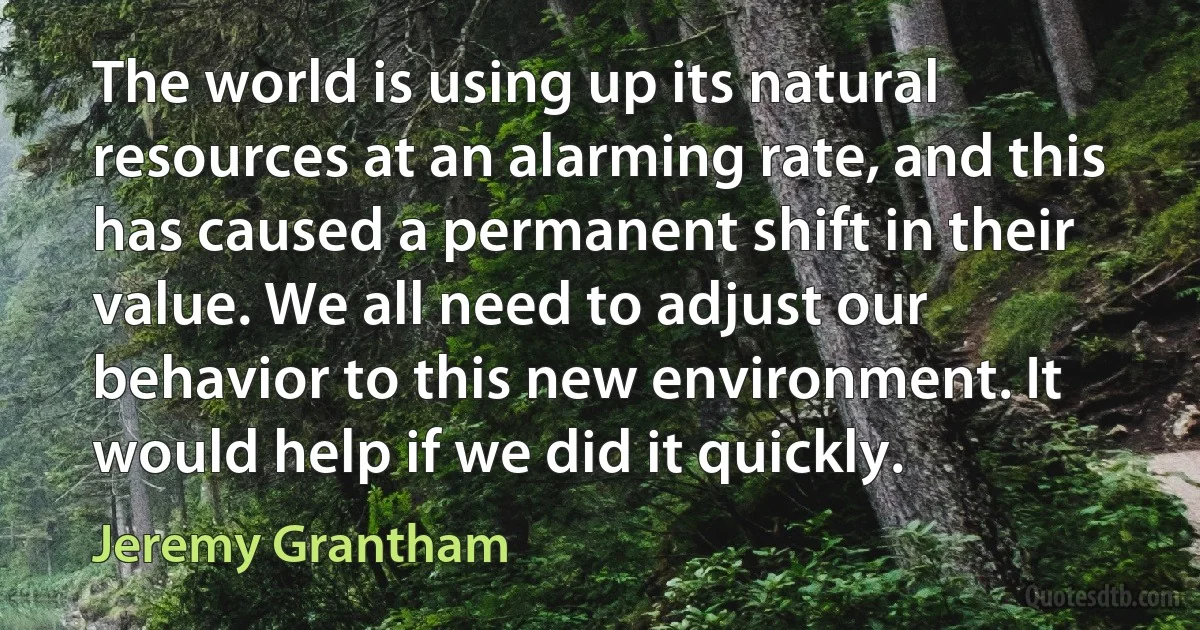 The world is using up its natural resources at an alarming rate, and this has caused a permanent shift in their value. We all need to adjust our behavior to this new environment. It would help if we did it quickly. (Jeremy Grantham)