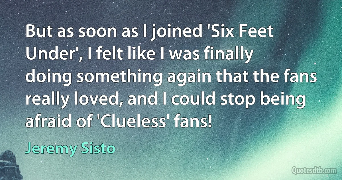 But as soon as I joined 'Six Feet Under', I felt like I was finally doing something again that the fans really loved, and I could stop being afraid of 'Clueless' fans! (Jeremy Sisto)