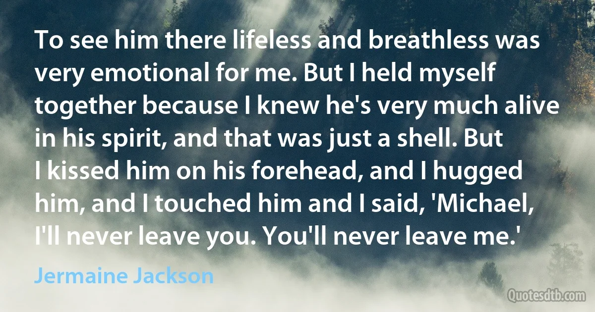 To see him there lifeless and breathless was very emotional for me. But I held myself together because I knew he's very much alive in his spirit, and that was just a shell. But I kissed him on his forehead, and I hugged him, and I touched him and I said, 'Michael, I'll never leave you. You'll never leave me.' (Jermaine Jackson)