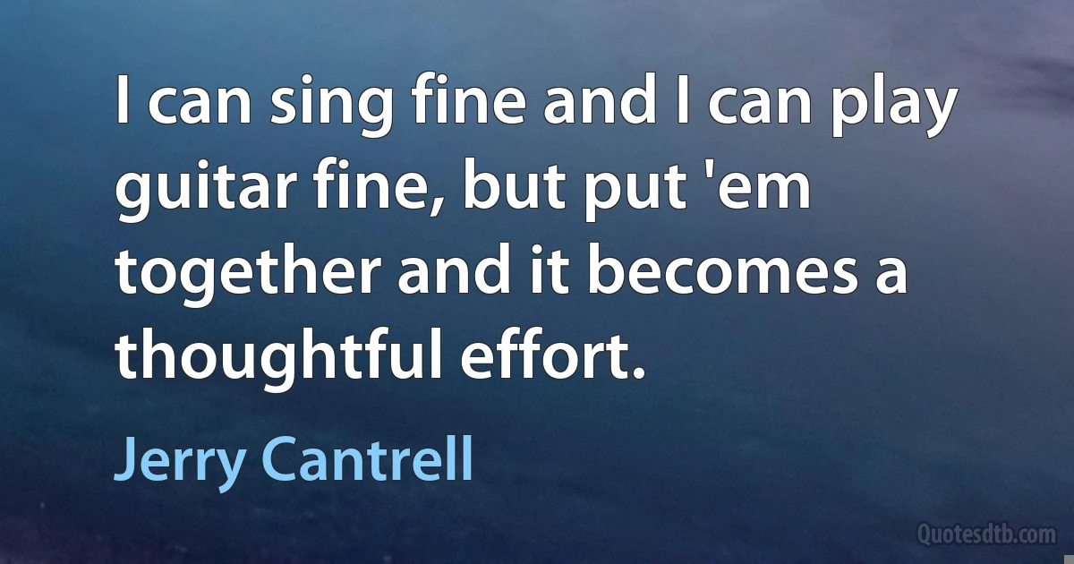 I can sing fine and I can play guitar fine, but put 'em together and it becomes a thoughtful effort. (Jerry Cantrell)