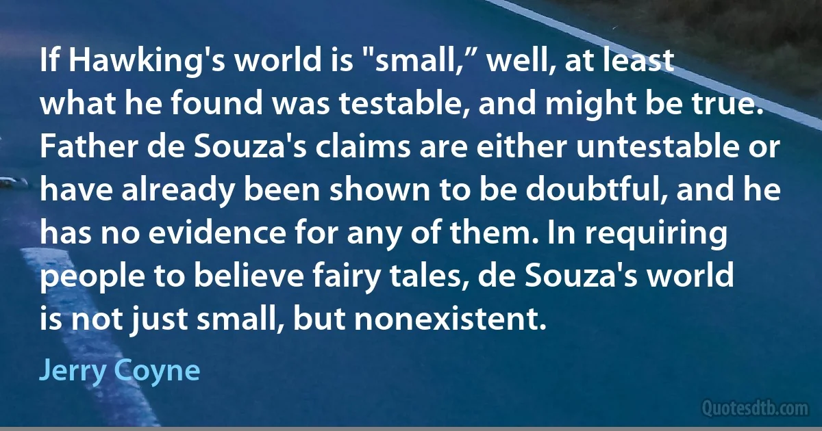 If Hawking's world is "small,” well, at least what he found was testable, and might be true. Father de Souza's claims are either untestable or have already been shown to be doubtful, and he has no evidence for any of them. In requiring people to believe fairy tales, de Souza's world is not just small, but nonexistent. (Jerry Coyne)