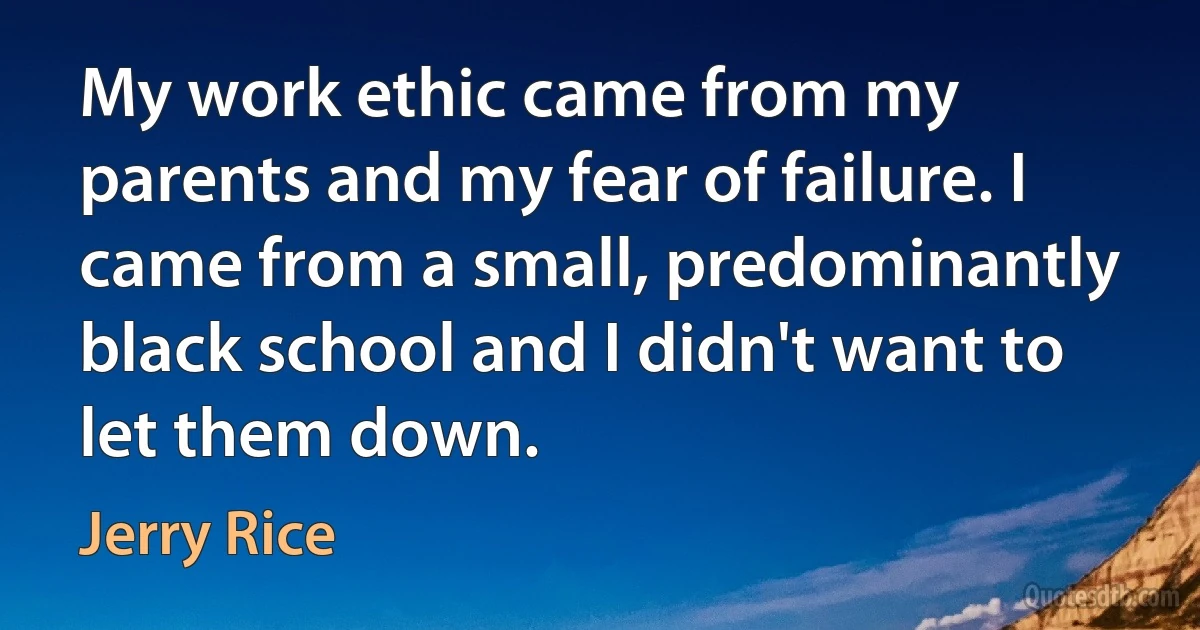 My work ethic came from my parents and my fear of failure. I came from a small, predominantly black school and I didn't want to let them down. (Jerry Rice)