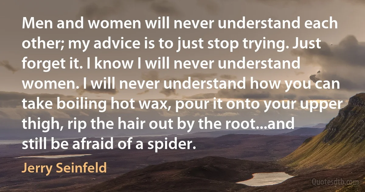 Men and women will never understand each other; my advice is to just stop trying. Just forget it. I know I will never understand women. I will never understand how you can take boiling hot wax, pour it onto your upper thigh, rip the hair out by the root...and still be afraid of a spider. (Jerry Seinfeld)