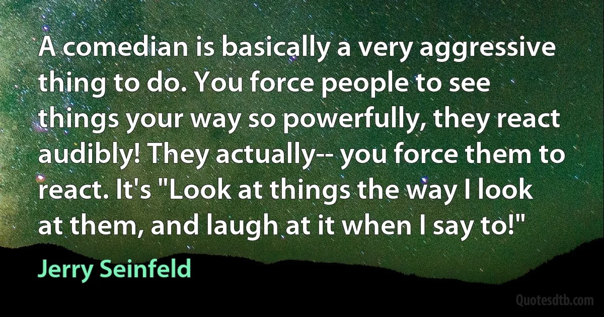 A comedian is basically a very aggressive thing to do. You force people to see things your way so powerfully, they react audibly! They actually-- you force them to react. It's "Look at things the way I look at them, and laugh at it when I say to!" (Jerry Seinfeld)