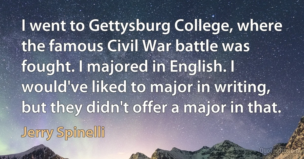 I went to Gettysburg College, where the famous Civil War battle was fought. I majored in English. I would've liked to major in writing, but they didn't offer a major in that. (Jerry Spinelli)