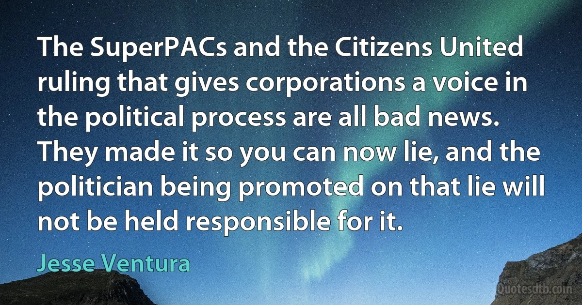 The SuperPACs and the Citizens United ruling that gives corporations a voice in the political process are all bad news. They made it so you can now lie, and the politician being promoted on that lie will not be held responsible for it. (Jesse Ventura)