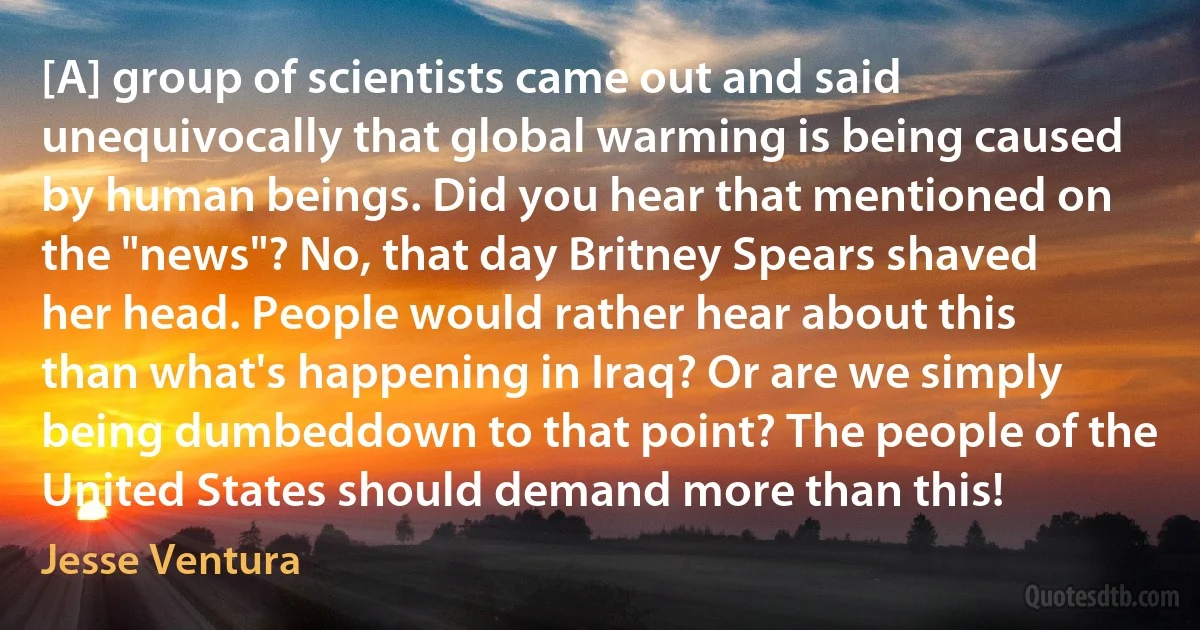 [A] group of scientists came out and said unequivocally that global warming is being caused by human beings. Did you hear that mentioned on the "news"? No, that day Britney Spears shaved her head. People would rather hear about this than what's happening in Iraq? Or are we simply being dumbeddown to that point? The people of the United States should demand more than this! (Jesse Ventura)