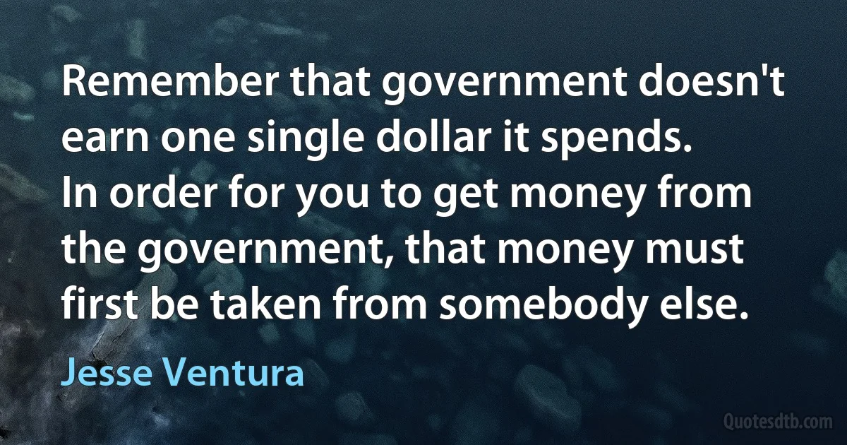 Remember that government doesn't earn one single dollar it spends. In order for you to get money from the government, that money must first be taken from somebody else. (Jesse Ventura)