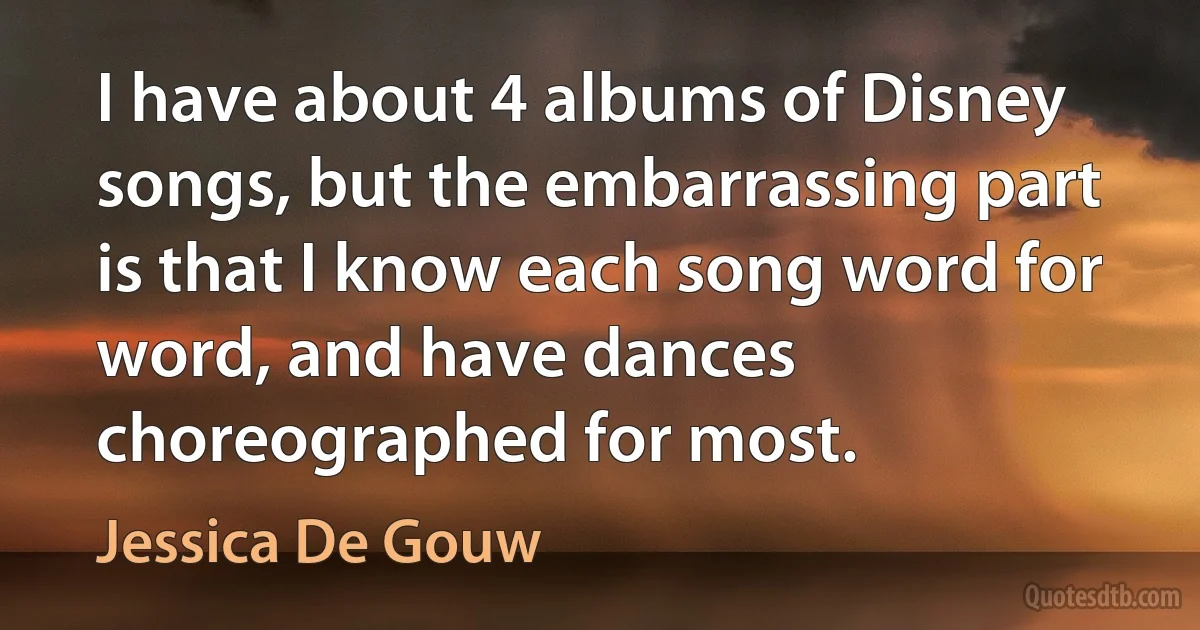 I have about 4 albums of Disney songs, but the embarrassing part is that I know each song word for word, and have dances choreographed for most. (Jessica De Gouw)