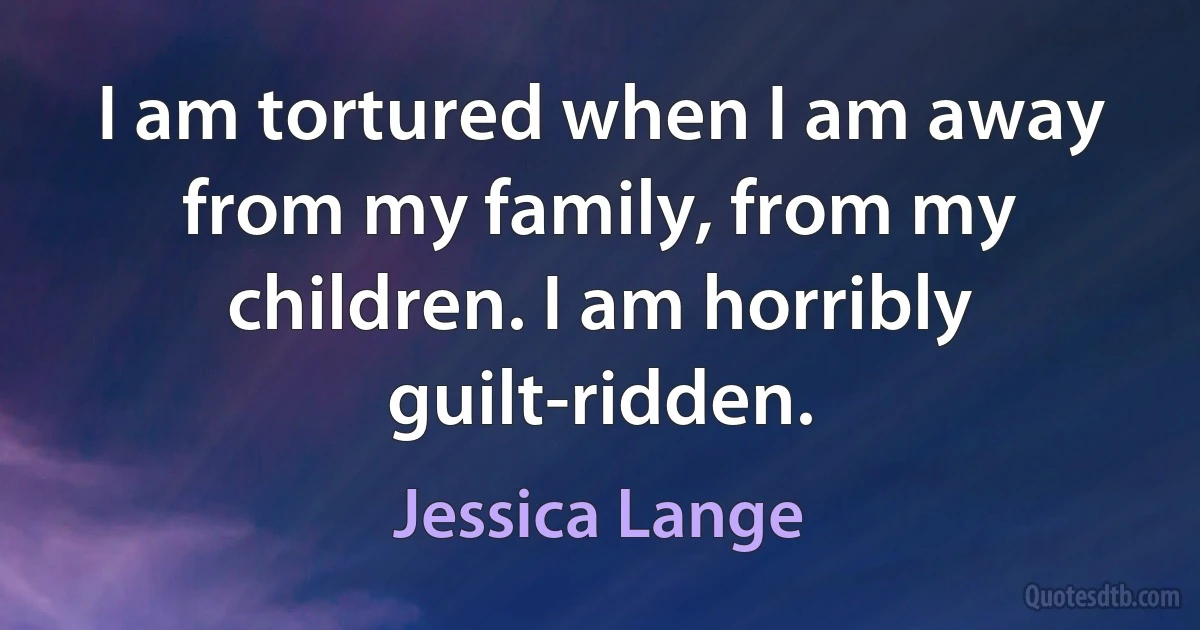 I am tortured when I am away from my family, from my children. I am horribly guilt-ridden. (Jessica Lange)