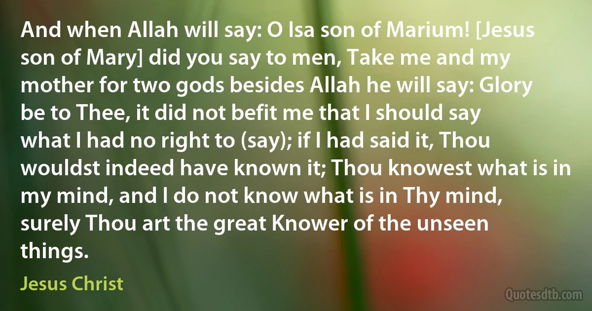 And when Allah will say: O Isa son of Marium! [Jesus son of Mary] did you say to men, Take me and my mother for two gods besides Allah he will say: Glory be to Thee, it did not befit me that I should say what I had no right to (say); if I had said it, Thou wouldst indeed have known it; Thou knowest what is in my mind, and I do not know what is in Thy mind, surely Thou art the great Knower of the unseen things. (Jesus Christ)