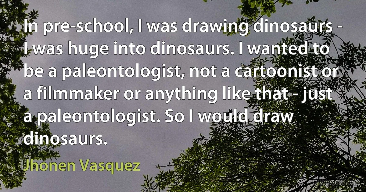 In pre-school, I was drawing dinosaurs - I was huge into dinosaurs. I wanted to be a paleontologist, not a cartoonist or a filmmaker or anything like that - just a paleontologist. So I would draw dinosaurs. (Jhonen Vasquez)