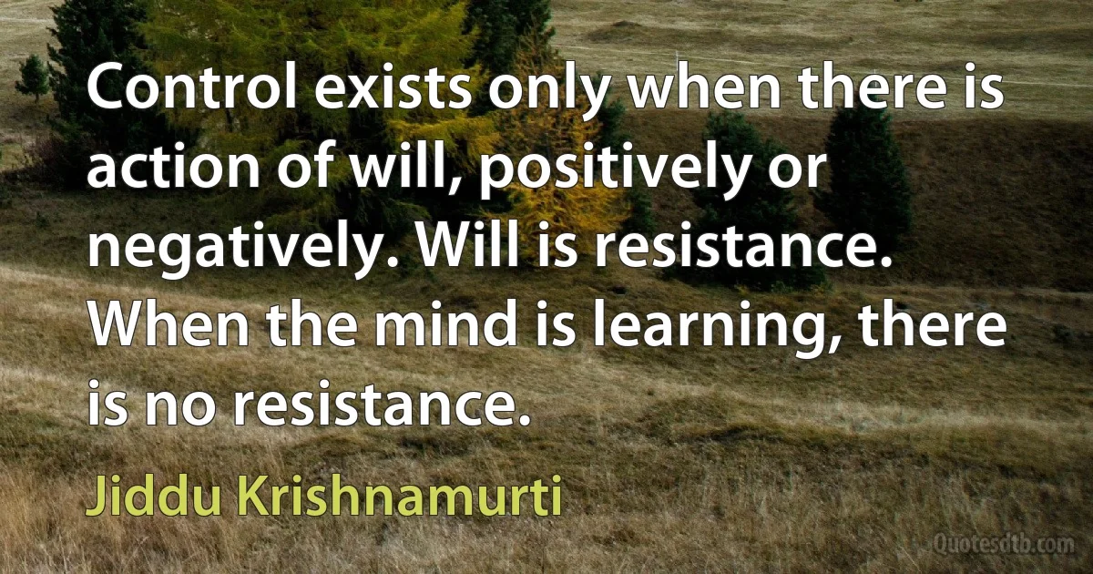 Control exists only when there is action of will, positively or negatively. Will is resistance. When the mind is learning, there is no resistance. (Jiddu Krishnamurti)