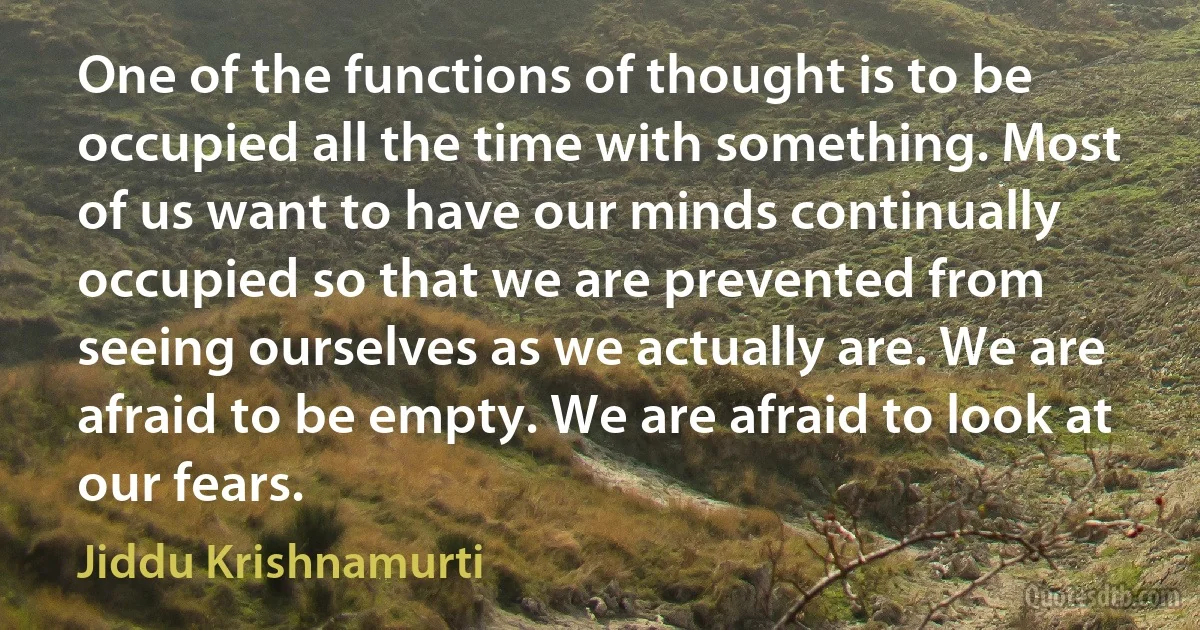 One of the functions of thought is to be occupied all the time with something. Most of us want to have our minds continually occupied so that we are prevented from seeing ourselves as we actually are. We are afraid to be empty. We are afraid to look at our fears. (Jiddu Krishnamurti)