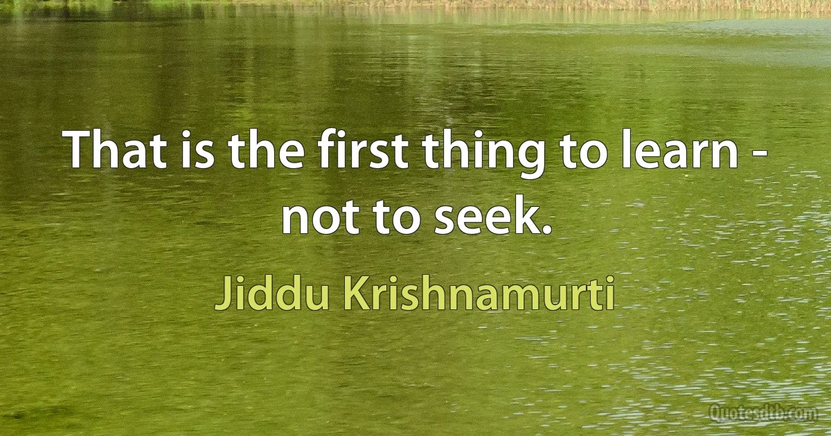 That is the first thing to learn - not to seek. (Jiddu Krishnamurti)