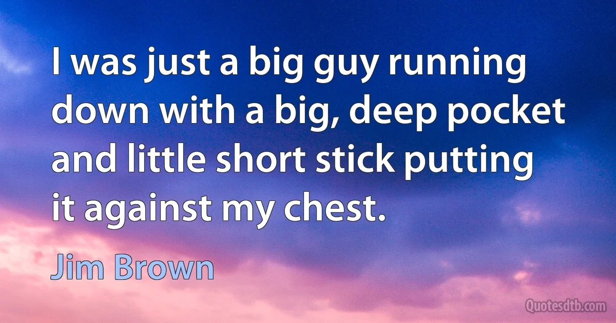 I was just a big guy running down with a big, deep pocket and little short stick putting it against my chest. (Jim Brown)