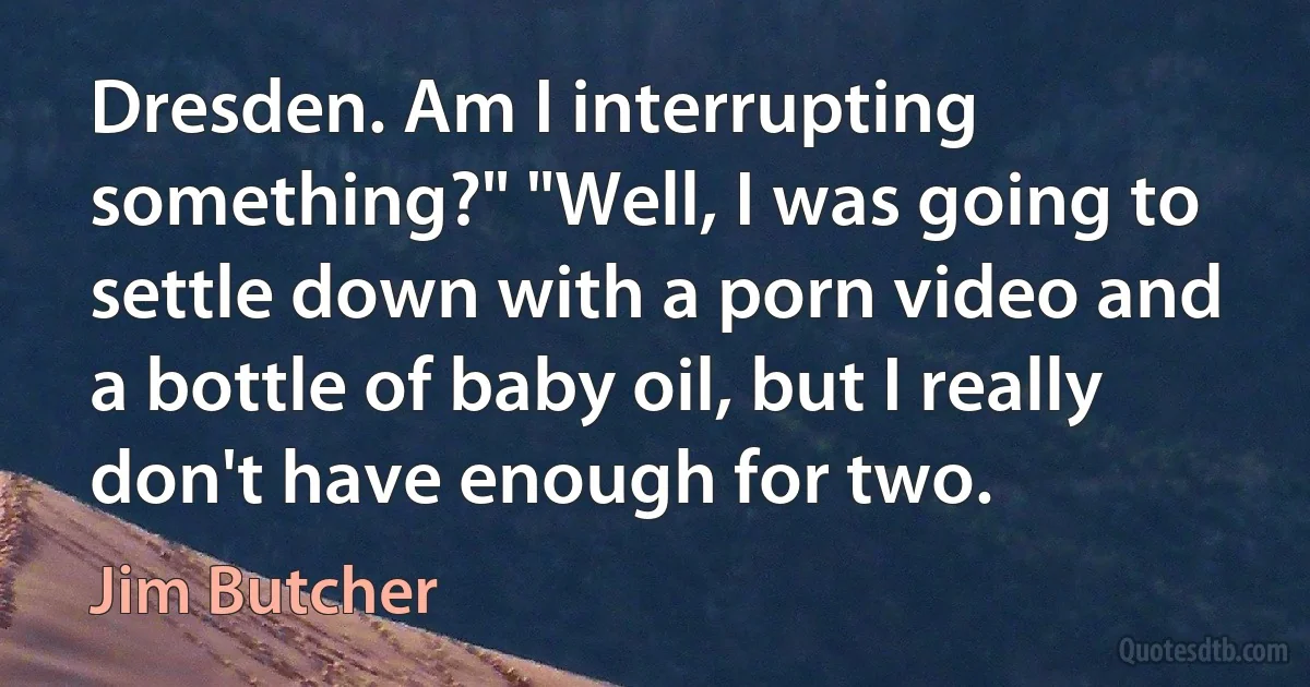 Dresden. Am I interrupting something?" "Well, I was going to settle down with a porn video and a bottle of baby oil, but I really don't have enough for two. (Jim Butcher)