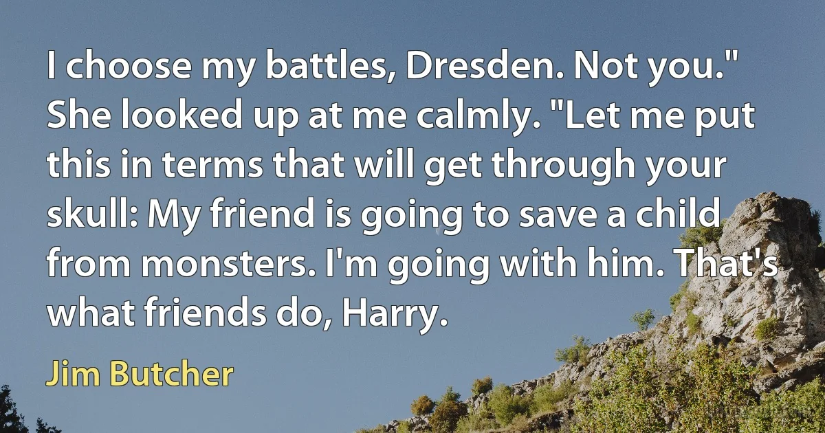 I choose my battles, Dresden. Not you." She looked up at me calmly. "Let me put this in terms that will get through your skull: My friend is going to save a child from monsters. I'm going with him. That's what friends do, Harry. (Jim Butcher)