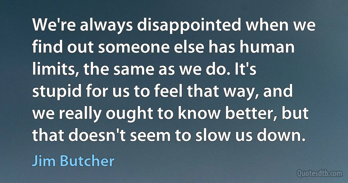 We're always disappointed when we find out someone else has human limits, the same as we do. It's stupid for us to feel that way, and we really ought to know better, but that doesn't seem to slow us down. (Jim Butcher)