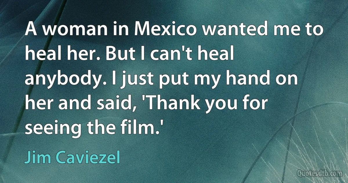 A woman in Mexico wanted me to heal her. But I can't heal anybody. I just put my hand on her and said, 'Thank you for seeing the film.' (Jim Caviezel)