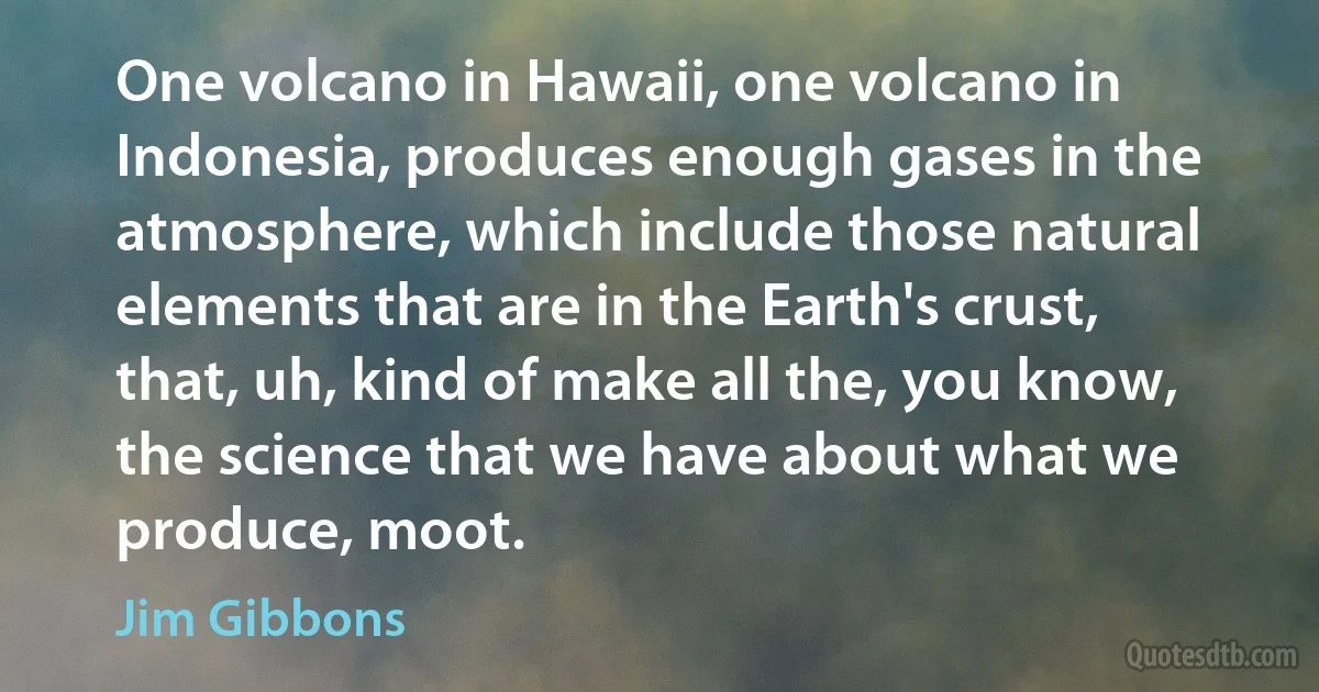 One volcano in Hawaii, one volcano in Indonesia, produces enough gases in the atmosphere, which include those natural elements that are in the Earth's crust, that, uh, kind of make all the, you know, the science that we have about what we produce, moot. (Jim Gibbons)