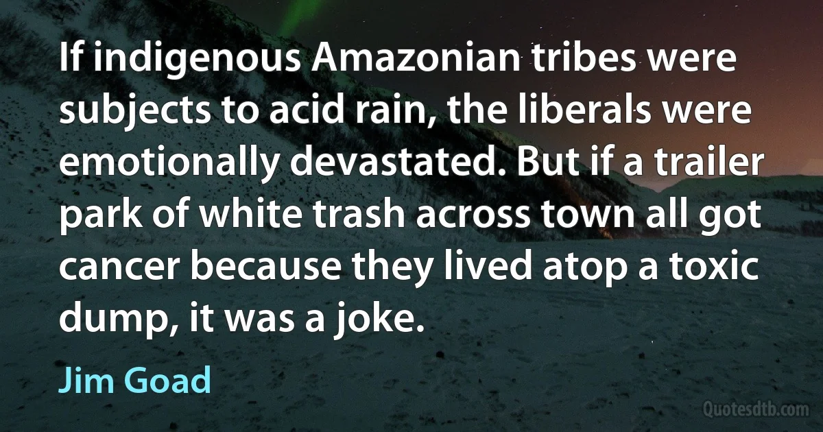 If indigenous Amazonian tribes were subjects to acid rain, the liberals were emotionally devastated. But if a trailer park of white trash across town all got cancer because they lived atop a toxic dump, it was a joke. (Jim Goad)