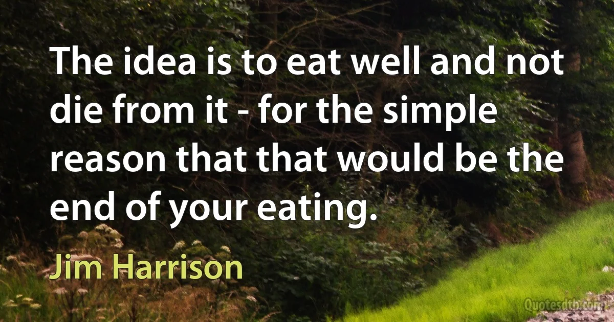 The idea is to eat well and not die from it - for the simple reason that that would be the end of your eating. (Jim Harrison)