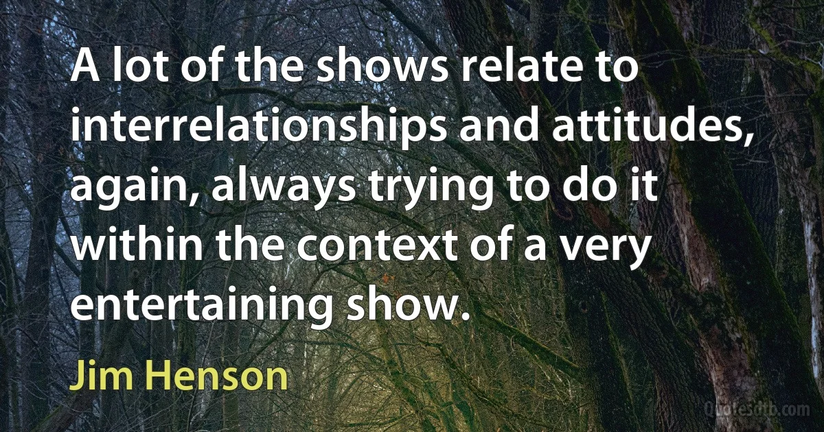 A lot of the shows relate to interrelationships and attitudes, again, always trying to do it within the context of a very entertaining show. (Jim Henson)