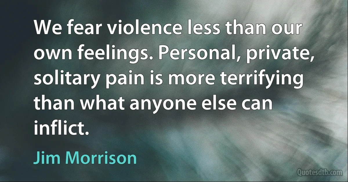 We fear violence less than our own feelings. Personal, private, solitary pain is more terrifying than what anyone else can inflict. (Jim Morrison)