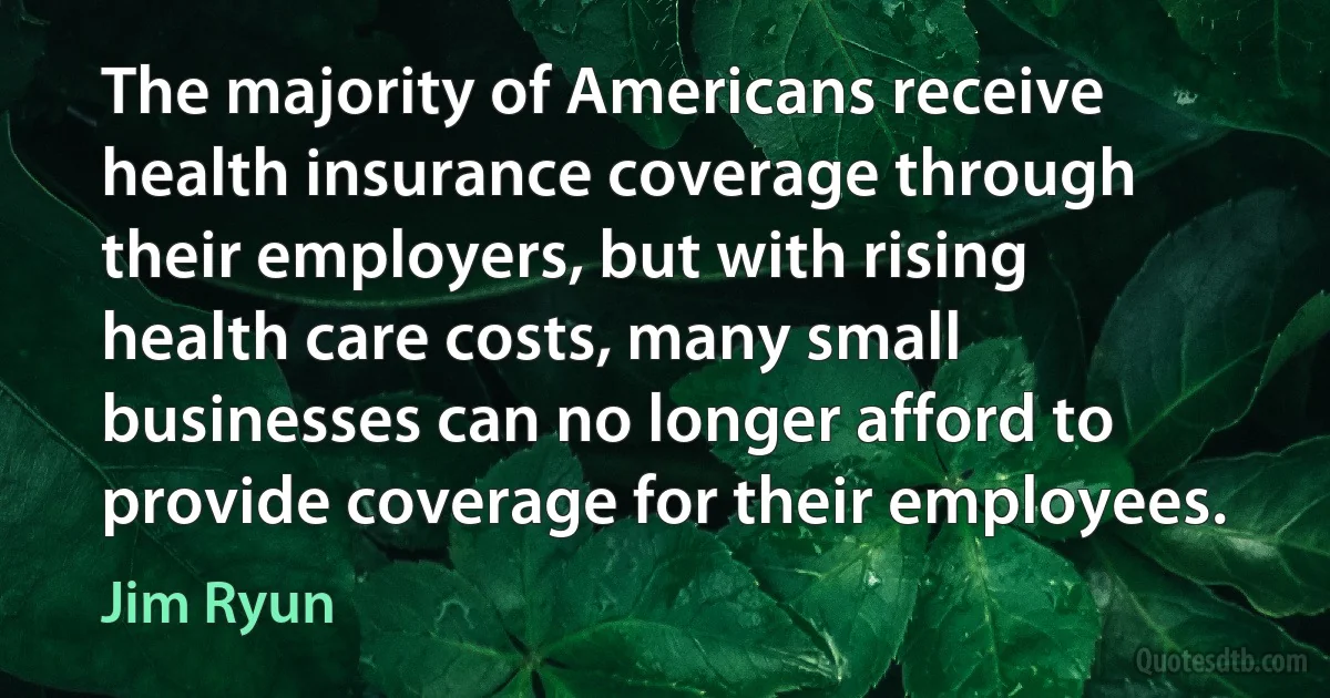 The majority of Americans receive health insurance coverage through their employers, but with rising health care costs, many small businesses can no longer afford to provide coverage for their employees. (Jim Ryun)