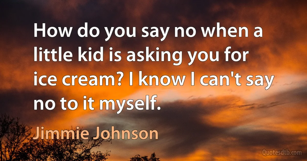 How do you say no when a little kid is asking you for ice cream? I know I can't say no to it myself. (Jimmie Johnson)