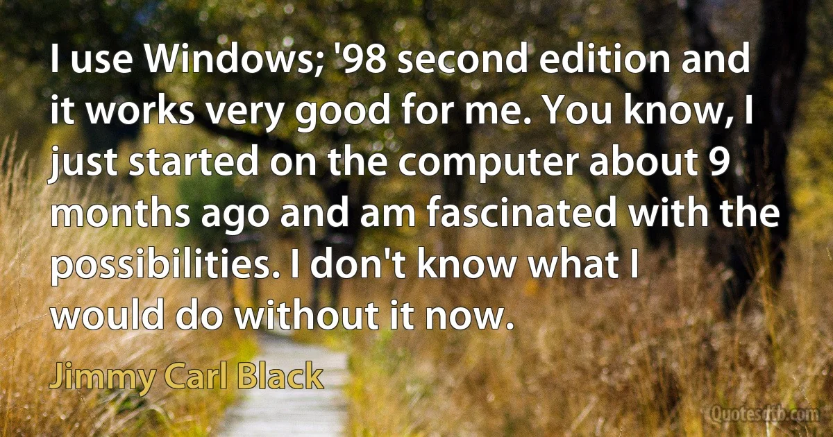 I use Windows; '98 second edition and it works very good for me. You know, I just started on the computer about 9 months ago and am fascinated with the possibilities. I don't know what I would do without it now. (Jimmy Carl Black)